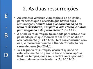 2. As duas ressurreições
• Ao lermos o versículo 2 do capítulo 12 de Daniel,
percebemos que é revelado que haverá duas
ressurreições, “muitos dos que dormem no pó da
terra ressuscitarão, uns para a vida eterna, e outros
para vergonha e desprezo eterno” (Dn 12.2).
• A primeira ressurreição, foi iniciada por Cristo, e que,
passando pelos que morreram em Cristo no dia do
arrebatamento (I Ts 4.14-16), terá sua conclusão com
os que morreram durante a Grande Tribulação por
causa de Jesus (Ap 20.4,5).
• Já a segunda ressurreição, ocorrerá quando do
estabelecimento do juízo do trono branco, após o
final dos tempos, onde seus participantes poderão
sofrer o dano da morte eterna (Ap 20.11-15).
 