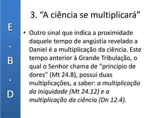 3. “A ciência se multiplicará”
• Outro sinal que indica a proximidade
daquele tempo de angústia revelado a
Daniel é a multiplicação da ciência. Este
tempo anterior à Grande Tribulação, o
qual o Senhor chama de “princípio de
dores” (Mt 24.8), possui duas
multiplicações, a saber: a multiplicação
da iniquidade (Mt 24.12) e a
multiplicação da ciência (Dn 12.4).
 