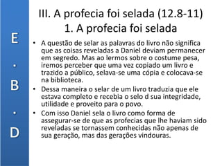 III. A profecia foi selada (12.8-11)
1. A profecia foi selada
• A questão de selar as palavras do livro não significa
que as coisas reveladas a Daniel deviam permanecer
em segredo. Mas ao lermos sobre o costume pesa,
iremos perceber que uma vez copiado um livro e
trazido a público, selava-se uma cópia e colocava-se
na biblioteca.
• Dessa maneira o selar de um livro traduzia que ele
estava completo e recebia o selo d sua integridade,
utilidade e proveito para o povo.
• Com isso Daniel sela o livro como forma de
assegurar-se de que as profecias que lhe haviam sido
reveladas se tornassem conhecidas não apenas de
sua geração, mas das gerações vindouras.
 