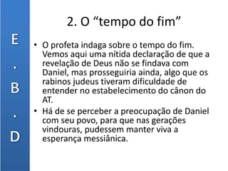 2. O “tempo do fim”
• O profeta indaga sobre o tempo do fim.
Vemos aqui uma nítida declaração de que a
revelação de Deus não se findava com
Daniel, mas prosseguiria ainda, algo que os
rabinos judeus tiveram dificuldade de
entender no estabelecimento do cânon do
AT.
• Há de se perceber a preocupação de Daniel
com seu povo, para que nas gerações
vindouras, pudessem manter viva a
esperança messiânica.
 