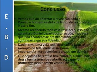 Conclusão
• Vemos que ao encerrar a revelação dada a
Daniel, o homem vestido de linho, diz ao profeta
ir até o fim.
• Mesmo recebendo toda essa revelação, isso não
garantia a Daniel o passaporte ao céu, mas para
que isso acontecesse era necessário que Daniel
continuasse em sua fidelidade.
• Daniel teve uma vida toda dedicada a Deus, é um
exemplo de fidelidade, essa é uma
importantíssima advertência a cada um de nós.
• Que sejamos fiéis até o fim, como foi Daniel, pois
dessa forma teremos a glorificação que foi
prometida pelo homem vestido de linho.
 
