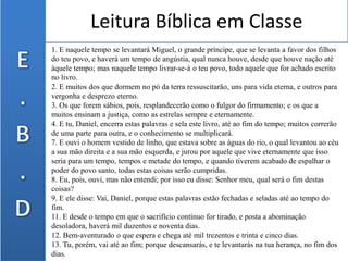 Leitura Bíblica em Classe
1. E naquele tempo se levantará Miguel, o grande príncipe, que se levanta a favor dos filhos
do teu povo, e haverá um tempo de angústia, qual nunca houve, desde que houve nação até
àquele tempo; mas naquele tempo livrar-se-á o teu povo, todo aquele que for achado escrito
no livro.
2. E muitos dos que dormem no pó da terra ressuscitarão, uns para vida eterna, e outros para
vergonha e desprezo eterno.
3. Os que forem sábios, pois, resplandecerão como o fulgor do firmamento; e os que a
muitos ensinam a justiça, como as estrelas sempre e eternamente.
4. E tu, Daniel, encerra estas palavras e sela este livro, até ao fim do tempo; muitos correrão
de uma parte para outra, e o conhecimento se multiplicará.
7. E ouvi o homem vestido de linho, que estava sobre as águas do rio, o qual levantou ao céu
a sua mão direita e a sua mão esquerda, e jurou por aquele que vive eternamente que isso
seria para um tempo, tempos e metade do tempo, e quando tiverem acabado de espalhar o
poder do povo santo, todas estas coisas serão cumpridas.
8. Eu, pois, ouvi, mas não entendi; por isso eu disse: Senhor meu, qual será o fim destas
coisas?
9. E ele disse: Vai, Daniel, porque estas palavras estão fechadas e seladas até ao tempo do
fim.
11. E desde o tempo em que o sacrifício contínuo for tirado, e posta a abominação
desoladora, haverá mil duzentos e noventa dias.
12. Bem-aventurado o que espera e chega até mil trezentos e trinta e cinco dias.
13. Tu, porém, vai até ao fim; porque descansarás, e te levantarás na tua herança, no fim dos
dias.
 