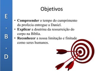 Objetivos
• Compreender o tempo do cumprimento
da profecia entregue a Daniel.
• Explicar a doutrina da ressurreição do
corpo na Bíblia.
• Reconhecer a nossa limitação e finitude
como seres humanos.
 