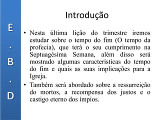 Introdução
• Nesta última lição do trimestre iremos
estudar sobre o tempo do fim (O tempo da
profecia), que terá o seu cumprimento na
Septuagésima Semana, além disso será
mostrado algumas características do tempo
do fim e quais as suas implicações para a
Igreja.
• Também será abordado sobre a ressurreição
do mortos, a recompensa dos justos e o
castigo eterno dos ímpios.
 