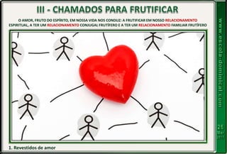 1. Revestidos de amor
O AMOR, FRUTO DO ESPÍRITO, EM NOSSA VIDA NOS CONDUZ: A FRUTIFICAR EM NOSSO RELACIONAMENTO
ESPIRITUAL, A TER UM RELACIONAMENTO CONJUGAL FRUTÍFERO E A TER UM RELACIONAMENTO FAMILIAR FRUTÍFERO
 