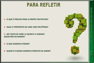 1 - O QUE É PRECISO PARA O CRENTE FRUTIFICAR?
2 - QUAL O PROPÓSITO DE UMA VIDA FRUTÍFERA?
3 - NO TEXTO DE JOÃO 15 QUEM É A VIDEIRA?
QUEM SÃO OS RAMOS?
4 - O QUE SIGNIFICA PODAR?
5 - QUEM É O NOSSO EXEMPLO PERFEITO DE AMOR?
 