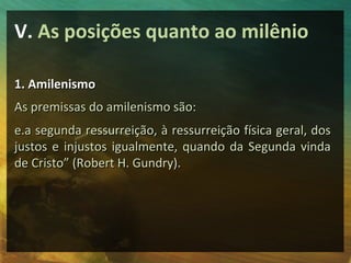 V. As posições quanto ao milênio

1. Amilenismo
As premissas do amilenismo são:
e.a segunda ressurreição, à ressurreição física geral, dos
justos e injustos igualmente, quando da Segunda vinda
de Cristo” (Robert H. Gundry).
 