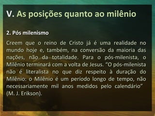 V. As posições quanto ao milênio
2. Pós milenismo
Creem que o reino de Cristo já é uma realidade no
mundo hoje e, também, na conversão da maioria das
nações, não da totalidade. Para o pós-milenista, o
Milênio terminará com a volta de Jesus. “O pós-milenista
não é literalista no que diz respeito à duração do
Milênio: o Milênio é um período longo de tempo, não
necessariamente mil anos medidos pelo calendário”
(M. J. Erikson).
 