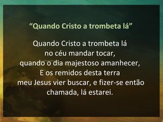 “Quando Cristo a trombeta lá”

   Quando Cristo a trombeta lá
       no céu mandar tocar,
quando o dia majestoso amanhecer,
      E os remidos desta terra
meu Jesus vier buscar, e fizer-se então
        chamada, lá estarei.
 