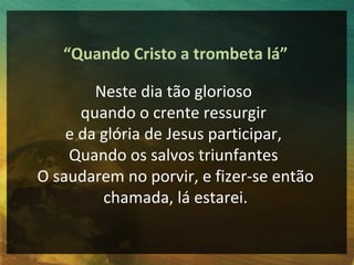 “Quando Cristo a trombeta lá”

        Neste dia tão glorioso
      quando o crente ressurgir
    e da glória de Jesus participar,
    Quando os salvos triunfantes
O saudarem no porvir, e fizer-se então
         chamada, lá estarei.
 