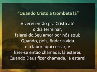 “Quando Cristo a trombeta lá”

     Viverei então pra Cristo até
             o dia terminar,
  falarei do Seu amor por nós aqui;
      Quando, pois, findar a vida
        e o labor aqui cessar, e
 fizer-se então chamada, lá estarei.
Quando Deus fizer chamada, lá estarei.
 