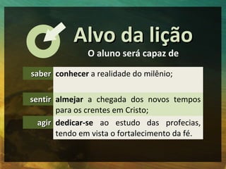 Alvo da lição
               O aluno será capaz de

saber conhecer a realidade do milênio;

sentir almejar a chegada dos novos tempos
       para os crentes em Cristo;
  agir dedicar-se ao estudo das profecias,
       tendo em vista o fortalecimento da fé.
 
