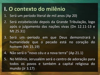 I. O contexto do milênio
1. Será um período literal de mil anos (Ap 20)
2. Será estabelecido depois da Grande Tribulação, logo
   após o julgamento das nações vivas (Dn 12.11-13 e
   Mt 25.31)
3. Será um período em que Deus demonstrará à
   humanidade que o pecado está no coração do
   homem (Mt 15.19)
4. Não será o “novo céu e a nova terra” (Ap 21.1)
5. No Milênio, Jerusalém será o centro de adoração para
   todos os povos e também a capital religiosa do
   mundo (Jr 3.17)
 