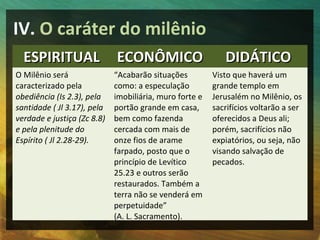 IV. O caráter do milênio
  ESPIRITUAL                 ECONÔMICO                      DIDÁTICO
O Milênio será               “Acabarão situações         Visto que haverá um
caracterizado pela           como: a especulação         grande templo em
obediência (Is 2.3), pela    imobiliária, muro forte e   Jerusalém no Milênio, os
santidade ( Jl 3.17), pela   portão grande em casa,      sacrifícios voltarão a ser
verdade e justiça (Zc 8.8)   bem como fazenda            oferecidos a Deus ali;
e pela plenitude do          cercada com mais de         porém, sacrifícios não
Espírito ( Jl 2.28-29).      onze fios de arame          expiatórios, ou seja, não
                             farpado, posto que o        visando salvação de
                             princípio de Levítico       pecados.
                             25.23 e outros serão
                             restaurados. Também a
                             terra não se venderá em
                             perpetuidade”
                             (A. L. Sacramento).
 