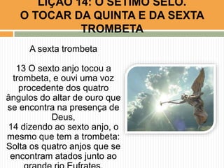 A sexta trombeta
13 O sexto anjo tocou a
trombeta, e ouvi uma voz
procedente dos quatro
ângulos do altar de ouro que
se encontra na presença de
Deus,
14 dizendo ao sexto anjo, o
mesmo que tem a trombeta:
Solta os quatro anjos que se
encontram atados junto ao
LIÇÃO 14: O SÉTIMO SELO.
O TOCAR DA QUINTA E DA SEXTA
TROMBETA
 