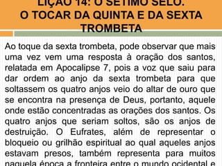 Ao toque da sexta trombeta, pode observar que mais
uma vez vem uma resposta à oração dos santos,
relatada em Apocalipse 7, pois a voz que saiu para
dar ordem ao anjo da sexta trombeta para que
soltassem os quatro anjos veio do altar de ouro que
se encontra na presença de Deus, portanto, aquele
onde estão concentradas as orações dos santos. Os
quatro anjos que seriam soltos, são os anjos de
destruição. O Eufrates, além de representar o
bloqueio ou grilhão espiritual ao qual aqueles anjos
estavam presos, também representa para muitos
LIÇÃO 14: O SÉTIMO SELO.
O TOCAR DA QUINTA E DA SEXTA
TROMBETA
 