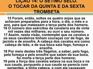 15 Foram, então, soltos os quatro anjos que se
achavam preparados para a hora, o dia, o mês e o
ano, para que matassem a terça parte dos homens.
16 O número dos exércitos da cavalaria era de vinte
mil vezes dez milhares; eu ouvi o seu número.
17 Assim, nesta visão, contemplei que os cavalos e
os seus cavaleiros tinham couraças cor de fogo, de
jacinto e de enxofre. A cabeça dos cavalos era como
cabeça de leão, e de sua boca saía fogo, fumaça e
enxofre.
18 Por meio destes três flagelos, a saber, pelo fogo,
pela fumaça e pelo enxofre que saíam da sua boca,
foi morta a terça parte dos homens;
19 pois a força dos cavalos estava na sua boca e na
sua cauda, porquanto a sua cauda se parecia com
LIÇÃO 14: O SÉTIMO SELO.
O TOCAR DA QUINTA E DA SEXTA
TROMBETA
 