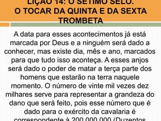 A data para esses acontecimentos já está
marcada por Deus e a ninguém será dado a
conhecer, mas existe dia, mês e ano, marcados
para que tudo isso aconteça. A esses anjos
será dado o poder de matar a terça parte dos
homens que estarão na terra naquele
momento. O número de vinte mil vezes dez
milhares serve para representar a grandeza do
dano que será feito, pois esse número que é
dado para o exército da cavalaria é
LIÇÃO 14: O SÉTIMO SELO.
O TOCAR DA QUINTA E DA SEXTA
TROMBETA
 