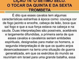 É dito que esses cavalos tem algumas
características estranhas à época como: couraça cor
de fogo jacinto e enxofre, cabeça de leão, boca que
saí fogo e que a sua força estava na cabeça e na
cauda. Duas interpretações são possíveis, aceitáveis
e largamente difundidas, a primeira seria de que
esses cavalos e cavaleiros seriam entidades
espirituais, designadas para matar os homens, a
segunda interpretação é de que os quatro anjos
desencadeassem na terra uma situação de guerra
generalizada, em que os exércitos do mundo se
reuniriam em Israel para uma grande batalha, essa
LIÇÃO 14: O SÉTIMO SELO.
O TOCAR DA QUINTA E DA SEXTA
TROMBETA
 