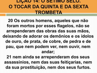 20 Os outros homens, aqueles que não
foram mortos por esses flagelos, não se
arrependeram das obras das suas mãos,
deixando de adorar os demônios e os ídolos
de ouro, de prata, de cobre, de pedra e de
pau, que nem podem ver, nem ouvir, nem
andar;
21 nem ainda se arrependeram dos seus
assassínios, nem das suas feitiçarias, nem
da sua prostituição, nem dos seus furtos.
LIÇÃO 14: O SÉTIMO SELO.
O TOCAR DA QUINTA E DA SEXTA
TROMBETA
 
