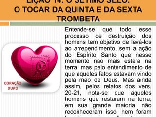 Entende-se que todo esse
processo de destruição dos
homens tem objetivo de levá-los
ao arrependimento, sem a ação
do Espírito Santo que nesse
momento não mais estará na
terra, mas pelo entendimento de
que aqueles fatos estavam vindo
pela mão de Deus. Mas ainda
assim, pelos relatos dos vers.
20-21, nota-se que aqueles
homens que restaram na terra,
em sua grande maioria, não
reconheceram isso, nem foram
LIÇÃO 14: O SÉTIMO SELO.
O TOCAR DA QUINTA E DA SEXTA
TROMBETA
 