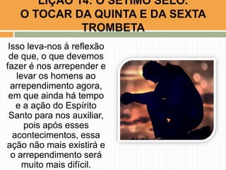 Isso leva-nos à reflexão
de que, o que devemos
fazer é nos arrepender e
levar os homens ao
arrependimento agora,
em que ainda há tempo
e a ação do Espírito
Santo para nos auxiliar,
pois após esses
acontecimentos, essa
ação não mais existirá e
o arrependimento será
muito mais difícil.
LIÇÃO 14: O SÉTIMO SELO.
O TOCAR DA QUINTA E DA SEXTA
TROMBETA
 