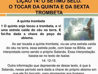 Ao ser tocada a quinta trombeta, viu-se uma estrela caída
do céu na terra, essa estrela pode, com base na Bíblia, ser
interpretada como sendo o próprio Satanás. Essa interpretação
baseia-se no texto de Isaías
14: 12-15.
Outra informação que depreende-se desse texto, é que à
Satanás, nesse período será dada a chave do próprio abismo em
LIÇÃO 14: O SÉTIMO SELO.
O TOCAR DA QUINTA E DA SEXTA
TROMBETA
A quinta trombeta
1 O quinto anjo tocou a trombeta, e vi
uma estrela caída do céu na terra. E
foi-lhe dada a chave do poço do
abismo.
 