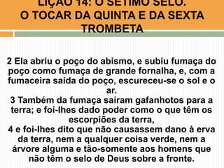 2 Ela abriu o poço do abismo, e subiu fumaça do
poço como fumaça de grande fornalha, e, com a
fumaceira saída do poço, escureceu-se o sol e o
ar.
3 Também da fumaça saíram gafanhotos para a
terra; e foi-lhes dado poder como o que têm os
escorpiões da terra,
4 e foi-lhes dito que não causassem dano à erva
da terra, nem a qualquer coisa verde, nem a
árvore alguma e tão-somente aos homens que
não têm o selo de Deus sobre a fronte.
LIÇÃO 14: O SÉTIMO SELO.
O TOCAR DA QUINTA E DA SEXTA
TROMBETA
 