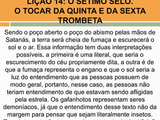 Sendo o poço aberto o poço do abismo pelas mãos de
Satanás, a terra será cheia de fumaça e escurecerá o
sol e o ar. Essa informação tem duas interpretações
possíveis, a primeira é uma literal, que seria o
escurecimento do céu propriamente dita, a outra é de
que a fumaça representa o engano e que o sol seria a
luz do entendimento que as pessoas possuem de
modo geral, portanto, nesse caso, as pessoas não
teriam entendimento de que estavam sendo afligidas
pela estrela. Os gafanhotos representam seres
demoníacos, já que o entendimento desse texto não da
margem para pensar que sejam literalmente insetos.
LIÇÃO 14: O SÉTIMO SELO.
O TOCAR DA QUINTA E DA SEXTA
TROMBETA
 
