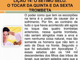 O poder como que tem os escorpiões
na terra é o poder de causar dor e
sofrimento. Por fim, ao contrário de
tudo o que havia acontecido até agora
no toque das quatro trombetas
anteriores, nessa quinta trombeta,
não seriam atingidos mais a erva e
nem nenhuma coisa natural, mas tão
somente os homens que não tem o
selo de Deus na fronte. Segundo o
que foi estudado em Apocalipse 7,
esses selados são os 144 mil
descendentes dos filhos das tribos de
Israel, que seriam selados para que a
LIÇÃO 14: O SÉTIMO SELO.
O TOCAR DA QUINTA E DA SEXTA
TROMBETA
 