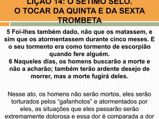 5 Foi-lhes também dado, não que os matassem, e
sim que os atormentassem durante cinco meses. E
o seu tormento era como tormento de escorpião
quando fere alguém.
6 Naqueles dias, os homens buscarão a morte e
não a acharão; também terão ardente desejo de
morrer, mas a morte fugirá deles.
Nesse ato, os homens não serão mortos, eles serão
torturados pelos “gafanhotos” e atormentados por
eles, as situações que eles passarão serão
extremamente dolorosa e essa dor é comparada a dor
LIÇÃO 14: O SÉTIMO SELO.
O TOCAR DA QUINTA E DA SEXTA
TROMBETA
 