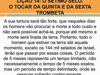 A sua tortura será tão forte, que naqueles dias
os homens vão procurar a morte a todo custo e
não será possível achá-la, porque até mesmo a
morte será tirada da terra. Portanto, todo o
homem que estiver na terra até aquele
momento, exceto os 144 mil selados de Israel,
terão que passar por essas coisas. O período
de 5 meses representa um tempo limitado, não
necessariamente o tempo de 5 meses exatos,
mas um período de tempo delimitado, onde as
LIÇÃO 14: O SÉTIMO SELO.
O TOCAR DA QUINTA E DA SEXTA
TROMBETA
 