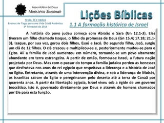 Assembléia de Deus 
Ministério Shekinah 
A história do povo judeu começa com Abraão e Sara (Gn 12.1-3). Eles 
tiveram um filho chamado Isaque, o filho da promessa de Deus (Gn 15.4; 17.18; 21.1- 
3). Isaque, por sua vez, gerou dois filhos, Esaú e Jacó. Do segundo filho, Jacó, surgiu 
um clã de 12 filhos. O clã cresceu e multiplicou-se e, posteriormente mudou-se para o 
Egito. Ali a família de Jacó aumentou em número, tornando-se um povo altamente 
abundante em terra estrangeira. A partir de então, formou-se Israel, a futura nação 
projetada por Deus. Mas com o passar do tempo a família judaica perdeu as benesses 
que desfrutava nos anos do rei egípcio que respeitava a liderança e a história de José 
no Egito. Entretanto, através de uma intervenção divina, e sob a liderança de Moisés, 
os israelitas saíram do Egito e peregrinaram pelo deserto até a terra de Canaã por 
quarenta anos. A partir da libertação egípcia, Israel viveu sob a égide de um governo 
teocrático, isto é, governado diretamente por Deus e através de homens chamados 
por Ele para esta função. 
 