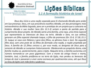 Assembléia de Deus 
Ministério Shekinah 
Deus deu início a uma nação separada para Si chamando Abraão para andar 
em Sua presença. Deus, em sua presciência escolheu Abraão, um dos personagens mais 
extraordinários da Bíblia Sagrada, para ser o protótipo de um projeto que o colocaria na 
história. Abraão e sua mulher Sara (Gn 12.1-3) seriam o ponto de partida para o 
cumprimento desse projeto. De Abraão sairia uma família, uma raça, uma etnia especial 
que representaria os interesses de Deus na terra. Abraão e Sara, na sua velhice, 
geraram um filho especial chamado Isaque, o filho da promessa (Gn 15.4; 17.18; 21.1- 
3). Isaque se casa com Rebeca e gera dois filhos, os gêmeos Esaú e Jacó. Do segundo 
filho Jacó, com uma prole de 12 filhos foi formada uma nação, a nação projetada por 
Deus. A família de 12 filhos cresceu e, por esse modo, os desígnios de Deus para a 
semente de Abraão se cumpriam historicamente. Obedecendo ao propósito divino, esta 
família mudou-se, posteriormente, para o Egito. Naquela terra, a família aumentou em 
número tornando-se um povo gigantesco. Com a morte do antigo Faraó e morto, 
também, José, a família proliferou-se na terra do Egito, mas perdeu as benesses do 
tempo de José e passaram a viver como escravos por quatrocentos anos, até que Deus 
os tirou do Egito com mão forte e poderosa. 
 