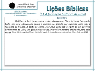 Assembléia de Deus 
Ministério Shekinah 
Os filhos de Jacó tornaram- se conhecidos como os filhos de Israel. Saíram do 
Egito, por uma intervenção divina e viveram no deserto por quarenta anos sob a 
liderança de Moisés. A partir de então, esse povo viveu sob a égide de um governo 
diretamente de Deus, um governo teocrático, através de homens chamados para esse 
mister. Elienai Cabral. Integridade Moral e Espiritual. O Legado do Livro de Daniel para a Igreja Hoje. Editora CPAD. pag. 19-20. 
 