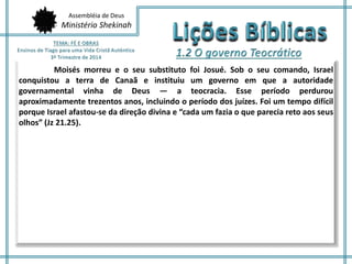 Assembléia de Deus 
Ministério Shekinah 
Moisés morreu e o seu substituto foi Josué. Sob o seu comando, Israel 
conquistou a terra de Canaã e instituiu um governo em que a autoridade 
governamental vinha de Deus — a teocracia. Esse período perdurou 
aproximadamente trezentos anos, incluindo o período dos juízes. Foi um tempo difícil 
porque Israel afastou-se da direção divina e “cada um fazia o que parecia reto aos seus 
olhos” (Jz 21.25). 
 