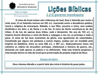 Assembléia de Deus 
Ministério Shekinah 
O reino de Israel esteve sob a liderança de Saul, Davi e Salomão por cento e 
vinte anos. O rei Salomão morreu em 931 a.C. marcando assim a decadência política, 
moral e religiosa da monarquia. Roboão, o seu filho, assumiu o reino, mas acabou 
dividindo-o em dois: o do Norte e o do Sul. O reino do Norte constituía-se de dez 
tribos. O do Sul, de apenas duas tribos, Judá e Benjamim. No ano de 722 a.C. o 
Império Assírio dominou o reino do Norte e subjugou o seu rei, os príncipes e todo o 
povo. O reino do Sul teve momentos de glória, mas igualmente de calamidades. 
Constituído por alguns reis piedosos e outros ímpios, acabou por ser invadido pelo 
Império da Babilônia. Entre os anos 606 a.C. e 587 a.C., Nabucodonosor levou em 
cativeiro os nobres de Jerusalém: príncipes, intelectuais e homens de guerra, etc., 
deixando em Judá apenas os pobres e os deficientes. Toda esta história propiciou a 
intervenção divina na vida de Israel para preservação do projeto original de Deus. 
Deus chamou Abraão e a partir dele deu início à história do povo judeu. 
 