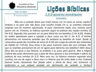 Assembléia de Deus 
Ministério Shekinah 
Não era a vontade divina que Israel tivesse um rei como as outras nações? 
Embora o rei para eles não fosse uma escolha errada em si, os israelitas estavam 
exigindo isso de maneira equivocada. O povo claramente expôs seus motivos para 
querer um rei. Primeiro, os hebreus queriam seguir as práticas das nações vizinhas (1 
Sm 8.5). Segundo, eles queriam um rei para liderá-los nas batalhas (1 Sm 8.20). Ambas 
as razões apontavam para a rejeição a Deus como seu Rei (1 Sm 8.7). O Senhor 
demonstrou em inúmeras ocasiões que Ele pelejaria as batalhas de Israel. Desde a 
miraculosa queda das muralhas de Jericó (Js 6.20) até a fuga do exército dos midianitas 
de Gideão (Jz 7.19-22), Deus livrou o Seu povo inúmeras vezes dos seus inimigos. Por 
que os israelitas precisariam de um rei agora para liderá-los nas batalhas? Além disso, 
Deus deu ao povo a Sua Palavra, os profetas e os juízes para guiá-lo. Mas a trágica 
história dos juízes demonstra que o povo de Deus ignorou a Sua orientação e aderiu às 
práticas de seus vizinhos (Jz 3,7). Mais uma vez, os hebreus estavam seguindo seus 
vizinhos, em vez de seguir o Deus vivo e a Palavra que Ele tinha dado a eles. Embora 
Samuel tenha claramente lhes falado sobre o alerta de Deus, eles teimaram e 
preferiram a sua própria vontade em detrimento da vontade o Senhor. 
 
