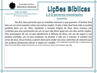 Assembléia de Deus 
Ministério Shekinah 
Por fim, Deus permitiu que os israelitas tivessem o que queriam. O Senhor lhes 
deu um rei como aqueles vistos nas outras nações. O alto e belo Saul teria sido a escolha 
perfeita para um rei. Mas, mediante o reinado trágico de Saul, Deus ensinou aos 
israelitas que eles precisavam de um rei que não fosse igual aos reis das outras nações. 
Eles precisavam de um rei que obedecesse à Palavra de Deus, em vez de seguir a sua 
própria vontade; um rei que confiasse no Senhor, e não em si mesmo. À sombra dos 
erros de Saul, Deus treinou o jovem Davi para andar nos Seus caminhos de maneira que 
ele pudesse finalmente liderar a nação em retidão. EarI D. Radmacher: Ronald B. Allen: H.Wayne House. O 
Novo Comentário Bíblico Antigo Testamento com recursos adicionais. Editora Central Gospel. pag. 468. 
 
