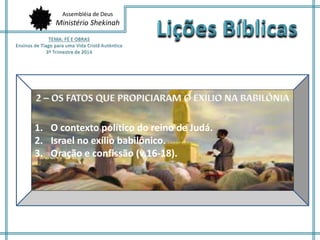 Assembléia de Deus 
Ministério Shekinah 
1. A maldade do coração humano. 
2. A inveja e a facção instauram a 
desordem. 
1. O contexto político do reino de Judá. 
2. Israel no exílio babilônico. 
3. Oração e confissão (v.16-18). 
3. Obras perversas. 
 