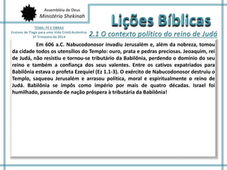 Assembléia de Deus 
Ministério Shekinah 
Em 606 a.C. Nabucodonosor invadiu Jerusalém e, além da nobreza, tomou 
da cidade todos os utensílios do Templo: ouro, prata e pedras preciosas. Jeoaquim, rei 
de Judá, não resistiu e tornou-se tributário da Babilônia, perdendo o domínio do seu 
reino e também a confiança dos seus valentes. Entre os cativos expatriados para 
Babilônia estava o profeta Ezequiel (Ez 1.1-3). O exército de Nabucodonosor destruiu o 
Templo, saqueou Jerusalém e arrasou política, moral e espiritualmente o reino de 
Judá. Babilônia se impôs como império por mais de quatro décadas. Israel foi 
humilhado, passando de nação próspera à tributária da Babilônia! 
 