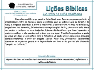 Assembléia de Deus 
Ministério Shekinah 
Quando uma liderança perde a intimidade com Deus e, por consequência, a 
credibilidade entre os homens, como aconteceu com os últimos reis de Israel e de 
Judá, a tragédia espiritual e moral é inevitável. O cativeiro de 70 anos na Babilônia, 
profetizado por Jeremias, foi cabalmente cumprido (2Cr 36.21). Por outro lado, Deus 
nos ensina a conhecer os seus desígnios. Foi no exílio babilônico que Israel aprendeu a 
conhecer a Deus e não aceitar outro deus em seu lugar. O cativeiro propiciou a volta 
do povo de Deus à comunhão com o Altíssimo. A partir desse panorama histórico 
compreenderemos o livro do profeta Daniel. Para isto, precisamos igualmente 
conhecer os aspectos gerais e a importância do livro e da pessoa do chamado 
“profeta do cativeiro”. 
O povo de Deus se rebelou contra o Senhor e como não se arrependeu, sofreu com o 
exílio na Babilônia. 
 