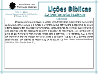 Assembléia de Deus 
Ministério Shekinah 
Os caldeus mataram jovens e velhos sem demonstrar misericórdia, demoliram 
completamente o Templo e a cidade e levaram o povo cativo para a Babilônia. Só então 
a terra passou a ter os sábados de descanso. Estas palavras de Jeremias sugerem que o 
ano sabático não foi observado durante o período da monarquia. Elas lembraram o 
povo de que havia pelo menos duas razões para o cativeiro: (1) a idolatria; e (2) a falha 
em manter o ano do jubileu. Por esta razão o cativeiro (606-536 a.C.) deveria durar 
setenta anos - um sábado de repouso (cf. Jr 25.12; 29.10). Robert L. Sawyer. Comentário Bíblico Beacon 
I e II Crônicas. Editora CPAD. Vol. 2. pag. 475. 
 