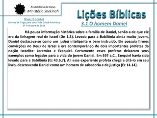 Assembléia de Deus 
Ministério Shekinah 
Há pouca informação histórica sobre a família de Daniel, senão a de que ele 
era da linhagem real de Israel (Dn 1.3). Levado para a Babilônia ainda muito jovem, 
Daniel destacava-se como um judeu inteligente e bem instruído. Ele possuía firmes 
convicções no Deus de Israel e era contemporâneo de dois importantes profetas da 
nação israelita: Jeremias e Ezequiel. Certamente esses profetas deixaram seus 
exemplos como legados para a vida do jovem Daniel. Em 597 a.C., Ezequiel havia sido 
levado para a Babilônia (Ez 43.6,7). Ali esse experiente profeta chega a citá-lo em seu 
livro, descrevendo Daniel como um homem de sabedoria e de justiça (Ez 14.14). 
 