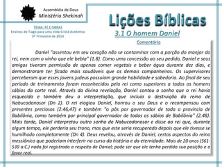 Assembléia de Deus 
Ministério Shekinah 
Daniel "assentou em seu coração não se contaminar com a porção do manjar do 
rei, nem com o vinho que ele bebia" (1.8). Como uma concessão ao seu pedido, Daniel e seus 
amigos tiveram permissão de apenas comer vegetais e beber água durante dez dias, e 
demonstraram ter ficado mais saudáveis que os demais companheiros. Os supervisores 
perceberam que esses jovens judeus possuíam grande habilidade e sabedoria. Ao final de seu 
período de treinamento foram reconhecidos pelo rei como superiores a todos os homens 
sábios da corte real. Através da divina revelação, Daniel contou o sonho que o rei havia 
esquecido e também deu a interpretação, que incluía a destruição do reino de 
Nabucodonosor (Dn 2). O rei elogiou Daniel, honrou o seu Deus e o recompensou com 
presentes preciosos (2.46,47) e também "o pôs por governador de toda a província de 
Babilônia, como também por principal governador de todos os sábios de Babilônia" (2.48). 
Mais tarde, Daniel interpretou outro sonho de Nabucodonosor e disse ao rei que, durante 
algum tempo, ele perderia seu trono, mas que este seria recuperado depois que ele tivesse se 
humilhado completamente (Dn 4). Deus revelou, através de Daniel, certos aspectos do reino 
messiânico que poderiam interferir no curso da história e da eternidade. Mais de 20 anos (561- 
539 a.C.) nada foi registrado a respeito de Daniel; pode ser que ele tenha perdido sua posição e o 
favor real. 
 