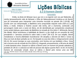 Assembléia de Deus 
Ministério Shekinah 
Então, na festa de Belsazar (q.v), que era o co-regente com seu pai Nabonido, a 
rainha (provavelmente mãe de Belsazar, e filha de Nabucodonosor) lembrou-se de Daniel, 
que foi convocado para interpretar uma estranha inscrição na parede (Dn 5.10-28). De 
acordo com sua interpretação, a Babilônia seria conquistada naquela noite (539 a.C.) por 
Dário, o medo. Embora a história secular não tenha, até o momento, conhecido um 
personagem medo com o nome de Dário, ele foi identificado por competentes estudiosos 
como sendo Gobryas, governador da Babilônia no reinado de Ciro (John C. Whitcomb, Darius 
the Mede). Dário reconheceu a habilidade de Daniel e o fez chefe de um conselho de três 
presidentes e "pensava constituí-lo sobre todo o reino" (Dn 6.3). Em sua religião, Daniel 
manifestava a mesma fidelidade incondicional. Ele desafiou o decreto de Dário e orava a 
Deus ao invés de fazer petições ao rei. Foi lançado na cova dos leões e milagrosamente salvo 
(Dn 6). Ele nunca transigiu as suas convicções, nem hesitou em sua lealdade a Deus. Viveu 
até o terceiro ano do reinado de Ciro (536 a.C), chegando, provavelmente, a 90 anos de idade 
e ainda bastante ativo. Ezequiel se referia a Daniel como um homem de grande sabedoria e 
piedade (Ez 28.3) e o colocava ao lado de pessoas tão dignas quanto Noé e Jó (Ez 14.14,20), 
homens de renomada virtude. Jesus se referiu a Daniel pelo menos uma vez (Mt 
24.15). PFEIFFER .Charles F. Dicionário Bíblico Wycliffe. Editora CPAD. pag. 519-520.]. 
 