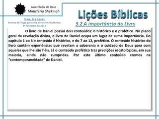 Assembléia de Deus 
Ministério Shekinah 
O livro de Daniel possui dois conteúdos: o histórico e o profético. No plano 
geral da revelação divina, o livro de Daniel ocupa um lugar de suma importância. Do 
capítulo 1 ao 6 o conteúdo é histórico, e do 7 ao 12, profético. O conteúdo histórico do 
livro contém experiências que revelam a soberania e o cuidado de Deus para com 
aqueles que lhe são fiéis. Já o conteúdo profético traz predições escatológicas, em sua 
maioria, ainda não cumpridas. Por este último conteúdo cremos na 
“contemporaneidade” de Daniel. 
 