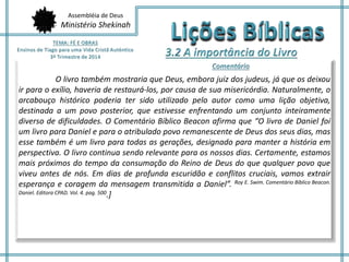Assembléia de Deus 
Ministério Shekinah 
O livro também mostraria que Deus, embora juiz dos judeus, já que os deixou 
ir para o exílio, haveria de restaurá-los, por causa de sua misericórdia. Naturalmente, o 
arcabouço histórico poderia ter sido utilizado pelo autor como uma lição objetiva, 
destinada a um povo posterior, que estivesse enfrentando um conjunto inteiramente 
diverso de dificuldades. O Comentário Bíblico Beacon afirma que “O livro de Daniel foi 
um livro para Daniel e para o atribulado povo remanescente de Deus dos seus dias, mas 
esse também é um livro para todas as gerações, designado para manter a história em 
perspectiva. O livro continua sendo relevante para os nossos dias. Certamente, estamos 
mais próximos do tempo da consumação do Reino de Deus do que qualquer povo que 
viveu antes de nós. Em dias de profunda escuridão e conflitos cruciais, vamos extrair 
esperança e coragem da mensagem transmitida a Daniel”. Roy E. Swim. Comentário Bíblico Beacon. 
Daniel. Editora CPAD. Vol. 4. pag. 500.] 
 