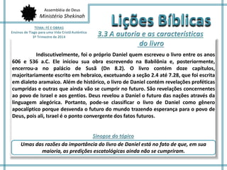 Assembléia de Deus 
Ministério Shekinah 
Indiscutivelmente, foi o próprio Daniel quem escreveu o livro entre os anos 
606 e 536 a.C. Ele iniciou sua obra escrevendo na Babilônia e, posteriormente, 
encerrou-a no palácio de Susã (Dn 8.2). O livro contém doze capítulos, 
majoritariamente escrito em hebraico, excetuando a seção 2.4 até 7.28, que foi escrita 
em dialeto aramaico. Além de histórico, o livro de Daniel contém revelações proféticas 
cumpridas e outras que ainda vão se cumprir no futuro. São revelações concernentes 
ao povo de Israel e aos gentios. Deus revelou a Daniel o futuro das nações através da 
linguagem alegórica. Portanto, pode-se classificar o livro de Daniel como gênero 
apocalíptico porque desvenda o futuro do mundo trazendo esperança para o povo de 
Deus, pois ali, Israel é o ponto convergente dos fatos futuros. 
Umas das razões da importância do livro de Daniel está no fato de que, em sua 
maioria, as predições escatológicas ainda não se cumpriram. 
 
