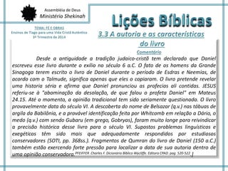 Assembléia de Deus 
Ministério Shekinah 
Desde a antiguidade a tradição judaico-cristã tem declarado que Daniel 
escreveu esse livro durante o exílio no século 6 a.C. O fato de os homens da Grande 
Sinagoga terem escrito o livro de Daniel durante o período de Esdras e Neemias, de 
acordo com o Talmude, significa apenas que eles o copiaram. O livro pretende revelar 
uma historia séria e afirma que Daniel pronunciou as profecias ali contidas. JESUS 
referiu-se à "abominação da desolação, de que falou o profeta Daniel" em Mateus 
24.15. Até o momento, a opinião tradicional tem sido seriamente questionada. O livro 
provavelmente data do século VI. A descoberta do nome de Belsazar (q.v.) nas tábuas de 
argila da Babilônia, e a provável identificação feita por Whitcomb em relação a Dário, o 
medo (q.v.) com sendo Gubaru (em grego, Gobryas), foram muito longe para reivindicar 
a precisão histórica desse livro para o século VI. Supostos problemas linguísticos e 
exegéticos têm sido mais que adequadamente respondidos por estudiosos 
conservadores (SOTI, pp. 368ss.). Fragmentos de Qumran do livro de Daniel (150 a.C.) 
também estão exercendo forte pressão para localizar a data de sua autoria dentro de 
uma opinião conservadora.PFEIFFER .Charles F. Dicionário Bíblico Wycliffe. Editora CPAD. pag. 520-522.] 
 